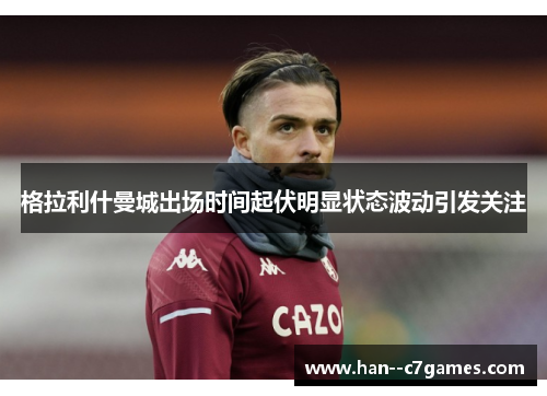 格拉利什曼城出场时间起伏明显状态波动引发关注 格拉利什曼城出场时间起伏明显状态波动引发关注