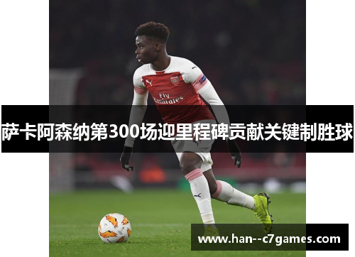 萨卡阿森纳第300场迎里程碑贡献关键制胜球