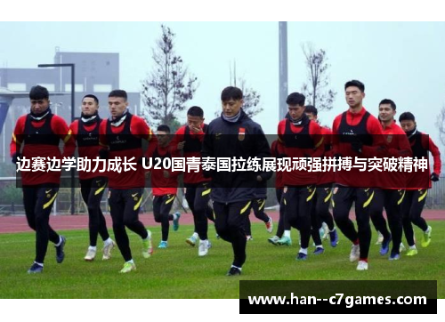 边赛边学助力成长 U20国青泰国拉练展现顽强拼搏与突破精神 边赛边学助力成长 U20国青泰国拉练展现顽强拼搏与突破精神